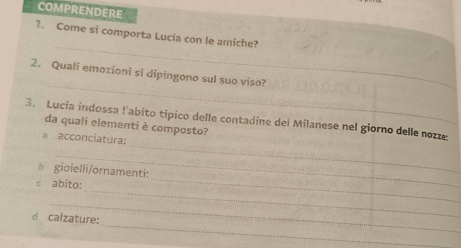 COMPRENDERE 
_ 
1. Come si comporta Lucia con le amiche? 
_ 
2. Quali emozioni si dipingono sul suo viso? 
_ 
3. Lucia indossa l’abito tipico delle contadine del Milanese nel giorno delle nozze: 
da quali elementi è composto? 
a acconciatura: 
_ 
_ 
b gioielli/ornamenti: 
_ 
€ abito: 
_ 
_ 
d calzature: