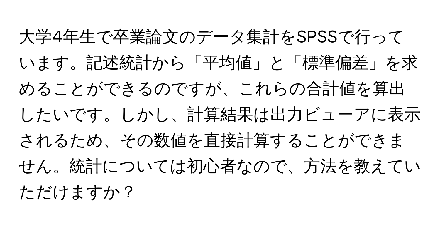 大学4年生で卒業論文のデータ集計をSPSSで行っています。記述統計から「平均値」と「標準偏差」を求めることができるのですが、これらの合計値を算出したいです。しかし、計算結果は出力ビューアに表示されるため、その数値を直接計算することができません。統計については初心者なので、方法を教えていただけますか？