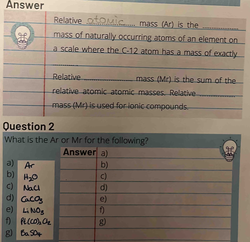 Answer
Relative _mass (Ar) is the_
H mass of naturally occurring atoms of an element on
a scale where the C-12 atom has a mass of exactly
Relative _mass (Mr) is the sum of the
relative atomic atomic masses. Relative__
mass (Mr) is used for ionic compounds.
Question 2
What is the Ar or Mr for the following?
Answer a)
a)
b)
b)
C)
C)
d)
d)
e)
e)
f)
f)
g)
g)