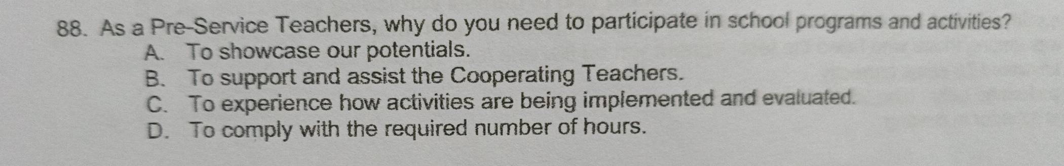 As a Pre-Service Teachers, why do you need to participate in school programs and activities?
A. To showcase our potentials.
B. To support and assist the Cooperating Teachers.
C. To experience how activities are being implemented and evaluated.
D. To comply with the required number of hours.