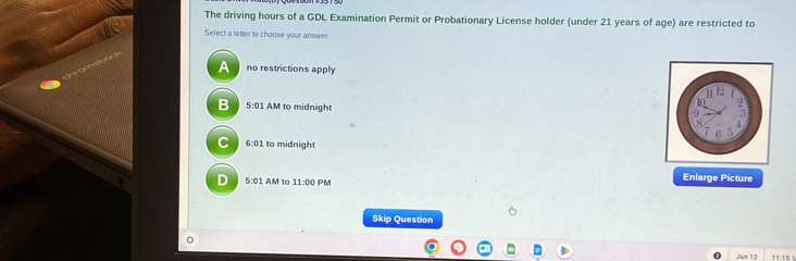 The driving hours of a GDL Examination Permit or Probationary License holder (under 21 years of age) are restricted to
Select a letter to choose your answer
A no restrictions apply
B 5:01 AM to midnight
C 6:01 to midnight
D 5:01AM ↑ tc 11:00 PM
Enlarge Picture
Skip Question
Jum 12 11:15