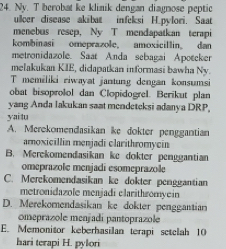 Ny. T berobat ke klinik dengan diagnose peptic
ullcer disease akibat infeksi H.pylori. Saat
menebus resep, Ny T mendapatkan terapi
kombinasi omeprazole, amoxicillin. dan
metronidazole. Saat Anda sebagai Apotcker
melakukan KIE, didapatkan informasi bawha Ny.
T memiliki riwayat jantung dengan konsumsi
obat bisoprolol dan Clopidogrel. Berikut plan
yang Anda Iakukan saat mendeteksi adanya DRP,
yai tu
A. Merekomendasikan ike dokter penggantian
amoxicillin menjadi clarithromycin
B. Merekomendasikan ke dokter penggantian
omeprazole menjadi esomeprazole
C. Merekomendasikan ke dokter penggantian
metronidazole menjadi clarithzomyein
D. Merekomendasikan ke dokter penggantian
omeprazole menjadí pantoprazole
E. Memonitor keberhasilan terapi setelah 10
hari terapi H. pylori