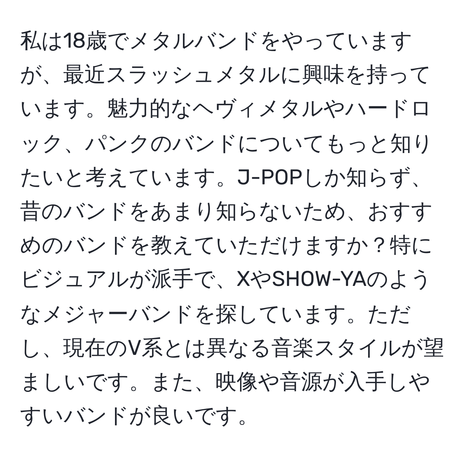 私は18歳でメタルバンドをやっていますが、最近スラッシュメタルに興味を持っています。魅力的なヘヴィメタルやハードロック、パンクのバンドについてもっと知りたいと考えています。J-POPしか知らず、昔のバンドをあまり知らないため、おすすめのバンドを教えていただけますか？特にビジュアルが派手で、XやSHOW-YAのようなメジャーバンドを探しています。ただし、現在のV系とは異なる音楽スタイルが望ましいです。また、映像や音源が入手しやすいバンドが良いです。