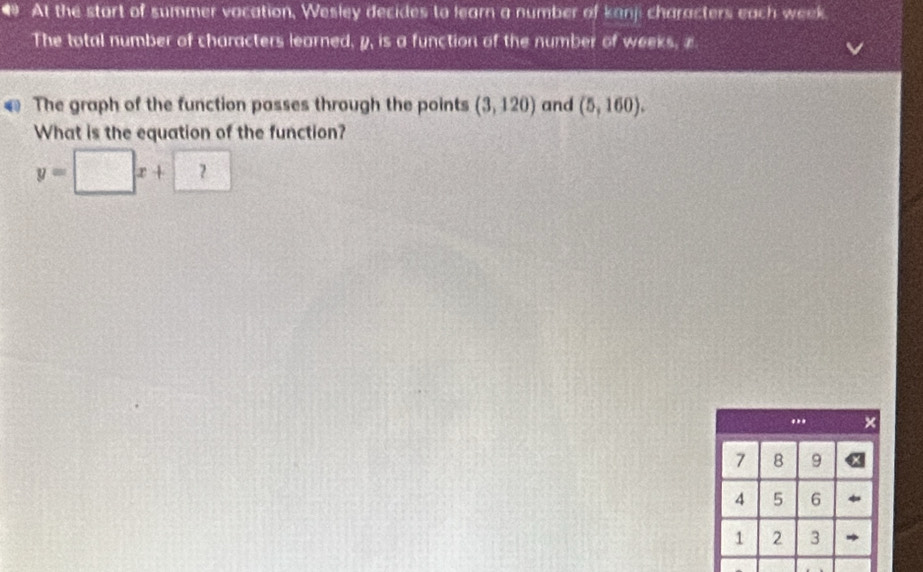 At the start of summer vacation, Wesley decides to learn a number of kanji characters each week
The total number of characters learned, y, is a function of the number of weeks, z
The graph of the function passes through the points (3,120) and (5,160). 
What is the equation of the function?
y=□ x+□... ×
7 8 9
4 5 6
1 2 3