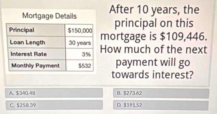 After 10 years, the
principal on this
mortgage is $109,446.
ow much of the next
payment will go
towards interest?
A. $340.48 B. $273.62
C. $258.39 D. $191.52