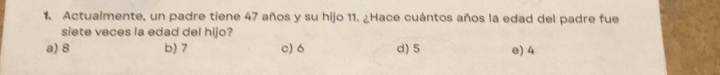 Actualmente, un padre tiene 47 años y su hijo 11. ¿Hace cuántos años la edad del padre fue
siete veces la edad del hijo?
a) 8 b) 7 c) 6 d) 5 e) 4