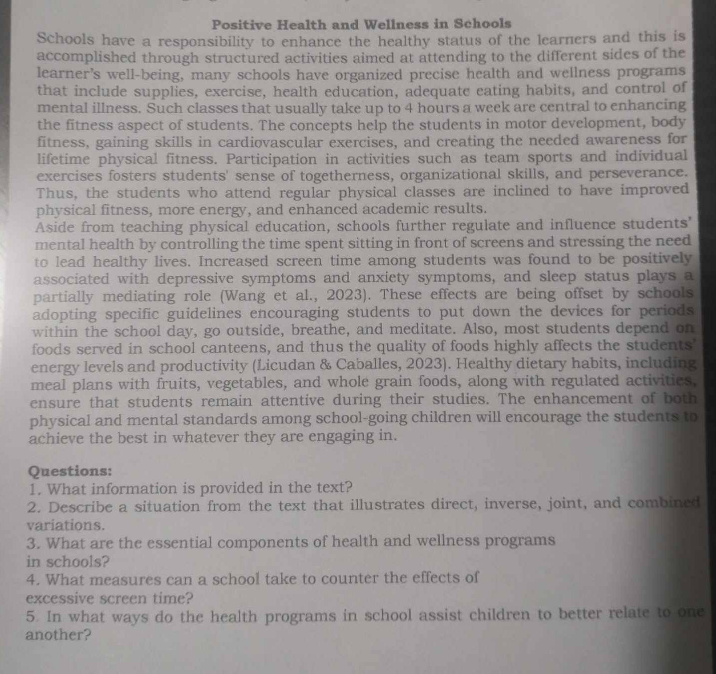 Positive Health and Wellness in Schools 
Schools have a responsibility to enhance the healthy status of the learners and this is 
accomplished through structured activities aimed at attending to the different sides of the 
learner's well-being, many schools have organized precise health and wellness programs 
that include supplies, exercise, health education, adequate eating habits, and control of 
mental illness. Such classes that usually take up to 4 hours a week are central to enhancing 
the fitness aspect of students. The concepts help the students in motor development, body 
fitness, gaining skills in cardiovascular exercises, and creating the needed awareness for 
lifetime physical fitness. Participation in activities such as team sports and individual 
exercises fosters students' sense of togetherness, organizational skills, and perseverance. 
Thus, the students who attend regular physical classes are inclined to have improved 
physical fitness, more energy, and enhanced academic results. 
Aside from teaching physical education, schools further regulate and influence students’ 
mental health by controlling the time spent sitting in front of screens and stressing the need 
to lead healthy lives. Increased screen time among students was found to be positively 
associated with depressive symptoms and anxiety symptoms, and sleep status plays a 
partially mediating role (Wang et al., 2023). These effects are being offset by schools 
adopting specific guidelines encouraging students to put down the devices for periods 
within the school day, go outside, breathe, and meditate. Also, most students depend on 
foods served in school canteens, and thus the quality of foods highly affects the students 
energy levels and productivity (Licudan & Caballes, 2023). Healthy dietary habits, including 
meal plans with fruits, vegetables, and whole grain foods, along with regulated activities. 
ensure that students remain attentive during their studies. The enhancement of both 
physical and mental standards among school-going children will encourage the students to 
achieve the best in whatever they are engaging in. 
Questions: 
1. What information is provided in the text? 
2. Describe a situation from the text that illustrates direct, inverse, joint, and combined 
variations. 
3. What are the essential components of health and wellness programs 
in schools? 
4. What measures can a school take to counter the effects of 
excessive screen time? 
5. In what ways do the health programs in school assist children to better relate to one 
another?