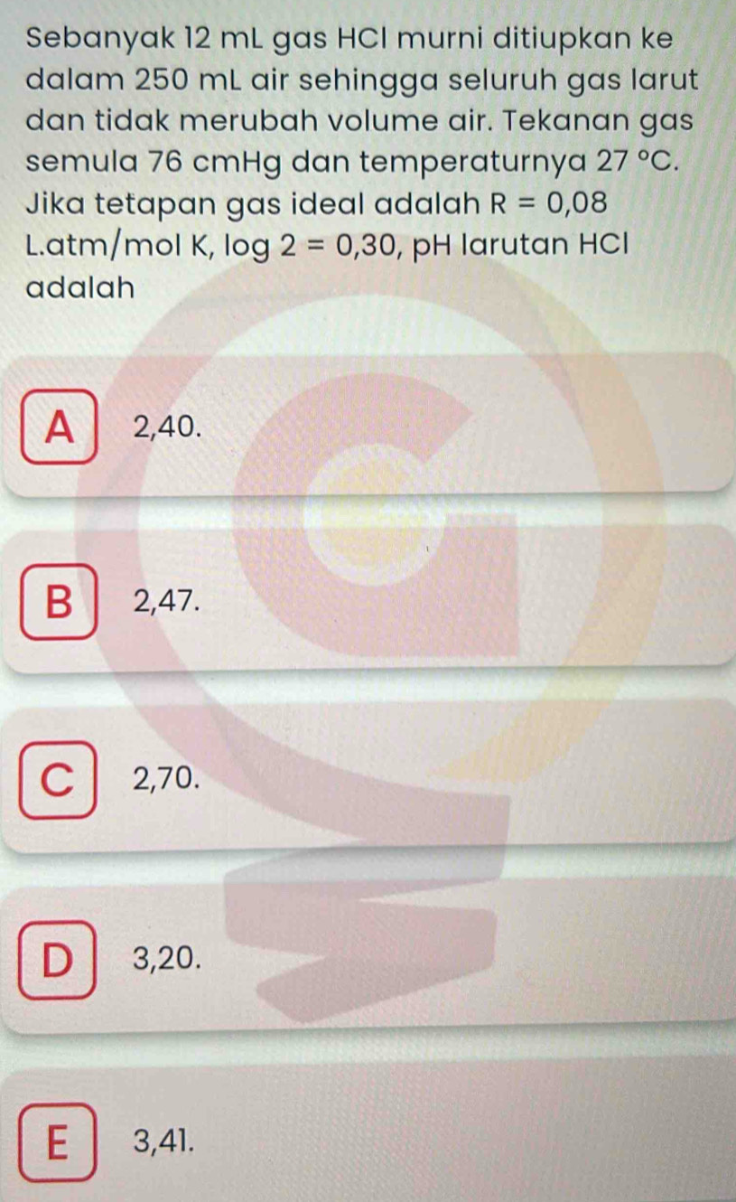 Sebanyak 12 mL gas HCI murni ditiupkan ke
dalam 250 mL air sehingga seluruh gas larut
dan tidak merubah volume air. Tekanan gas
semula 76 cmHg dan temperaturnya 27°C. 
Jika tetapan gas ideal adalah R=0,08
L. atm/mol K, log 2=0,30 , pH larutan HCl
adalah
A 2,40.
B 2,47.
C 2,70.
D 3,20.
E 3,41.