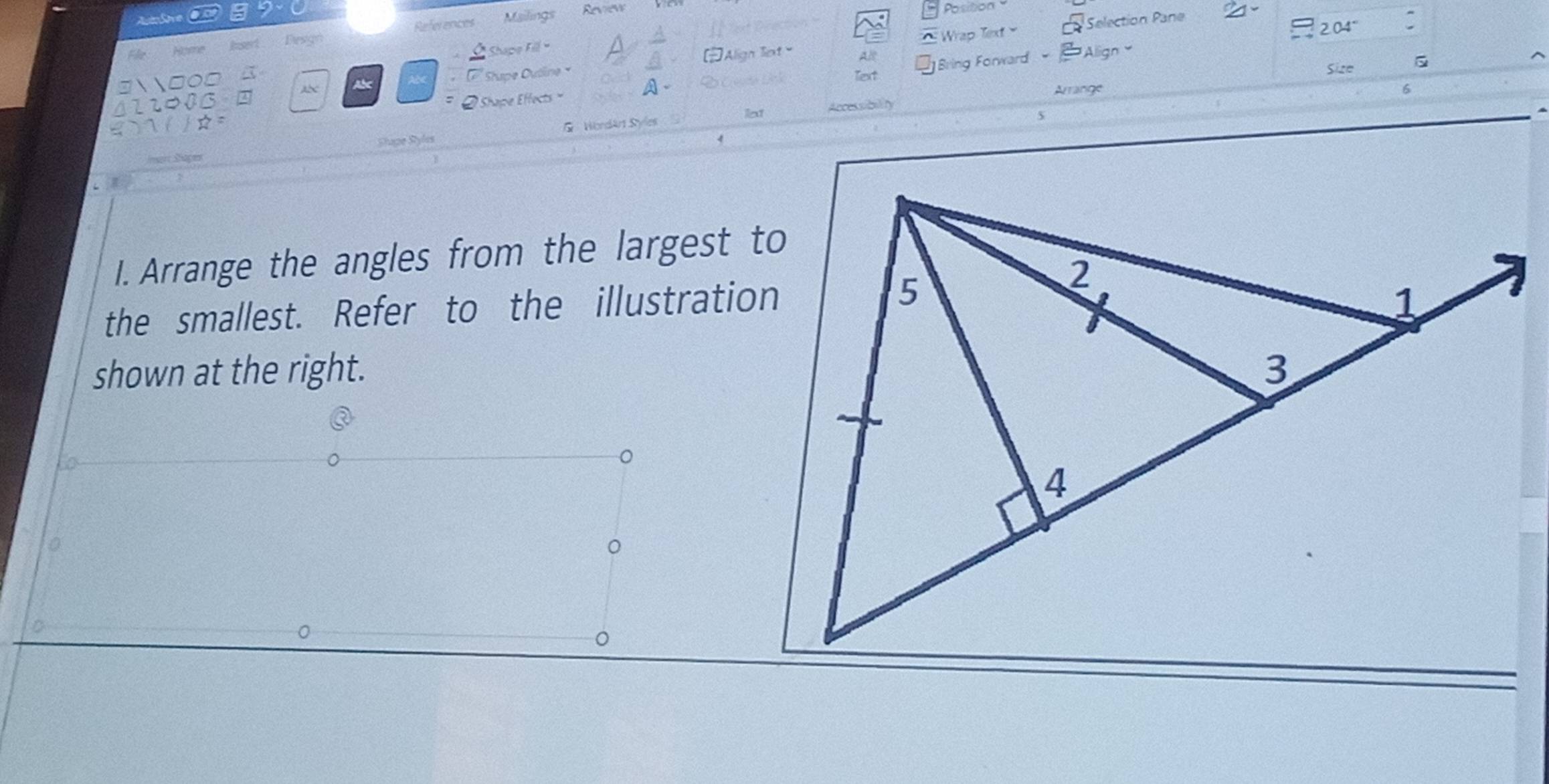 References Mailings Review 
Position 
204° 
Desgn 
Wrap Text Selection Pane 
Shape Fil - 
Align Tiext Al 
Align 
a Abe Stupe Ouline × 
Text Size 
Shape Effects Bring Forward 
Arrange 6 
lext 
Shape Syles Wordárt Syles Accessibility 
I. Arrange the angles from the largest to 
the smallest. Refer to the illustration 
shown at the right. 
。
