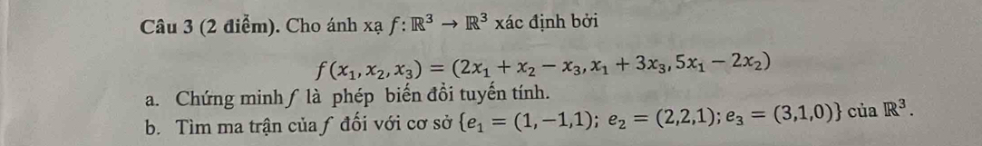 Cho ánh xạ f:R^3to R^3* to cR^3R^3xdc định bởi
f(x_1,x_2,x_3)=(2x_1+x_2-x_3,x_1+3x_3,5x_1-2x_2)
a. Chứng minh∫ là phép biến đồi tuyến tính.
b. Tìm ma trận của ƒ đối với cơ sở  e_1=(1,-1,1);e_2=(2,2,1);e_3=(3,1,0) ciaR^3.