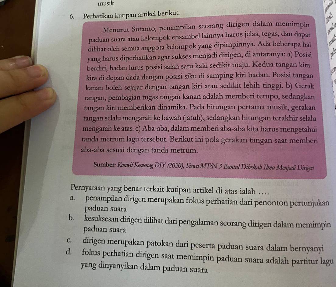 musik
6. Perhatikan kutipan artikel berikut.
Nathn
Menurut Sutanto, penampilan seorang dirigen dalam memimpin
oemb
paduan suara atau kelompok ensambel lainnya harus jelas, tegas, dan dapat
dilihat oleh semua anggota kelompok yang dipimpinnya. Ada beberapa hal
yang harus diperhatikan agar sukses menjadi dirigen, di antaranya: a) Posisi 020
berdiri, badan lurus posisi salah satu kaki sedikit maju. Kedua tangan kira-
kira di depan dada dengan posisi siku di samping kiri badan. Posisi tangan
kanan boleh sejajar dengan tangan kiri atau sedikit lebih tinggi. b) Gerak
tangan, pembagian tugas tangan kanan adalah memberi tempo, sedangkan
tangan kiri memberikan dinamika. Pada hitungan pertama musik, gerakan
tangan selalu mengarah ke bawah (jatuh), sedangkan hitungan terakhir selalu
mengarah ke atas. c) Aba-aba, dalam memberi aba-aba kita harus mengetahui
tanda metrum lagu tersebut. Berikut ini pola gerakan tangan saat memberi
aba-aba sesuai dengan tanda metrum.
Sumber: Kanvil Kemenag DIY (2020), Siswa MTsN 3 Bantul Dibekali Ilmu Menjadi Dirigen
Pernyataan yang benar terkait kutipan artikel di atas ialah …
a. penampilan dirigen merupakan fokus perhatian dari penonton pertunjukan
paduan suara
b. kesuksesan dirigen dilihat dari pengalaman seorang dirigen dalam memimpin
paduan suara
c. dirigen merupakan patokan dari peserta paduan suara dalam bernyanyi
d. fokus perhatian dirigen saat memimpin paduan suara adalah partitur lagu
yang dinyanyikan dalam paduan suara