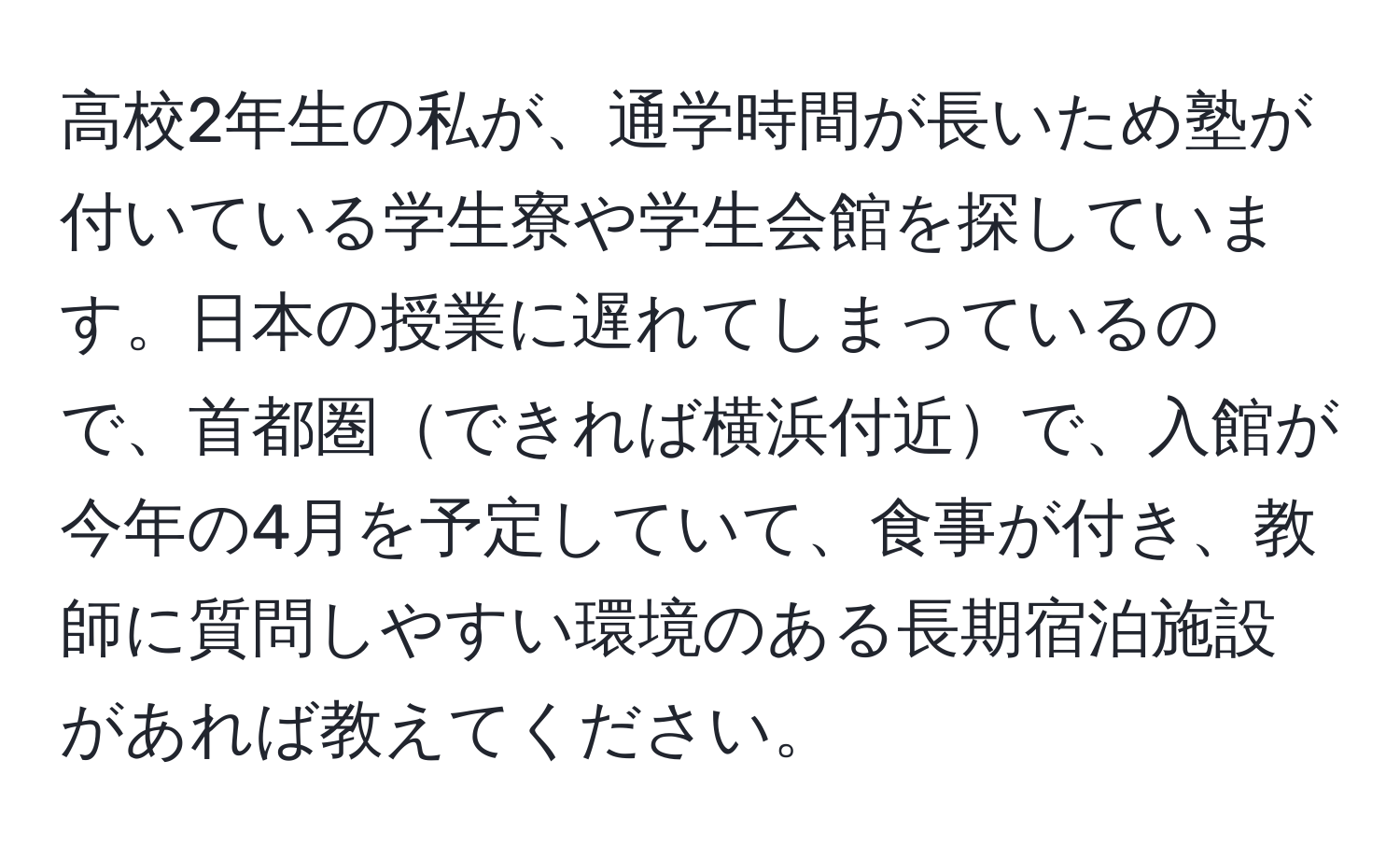 高校2年生の私が、通学時間が長いため塾が付いている学生寮や学生会館を探しています。日本の授業に遅れてしまっているので、首都圏できれば横浜付近で、入館が今年の4月を予定していて、食事が付き、教師に質問しやすい環境のある長期宿泊施設があれば教えてください。