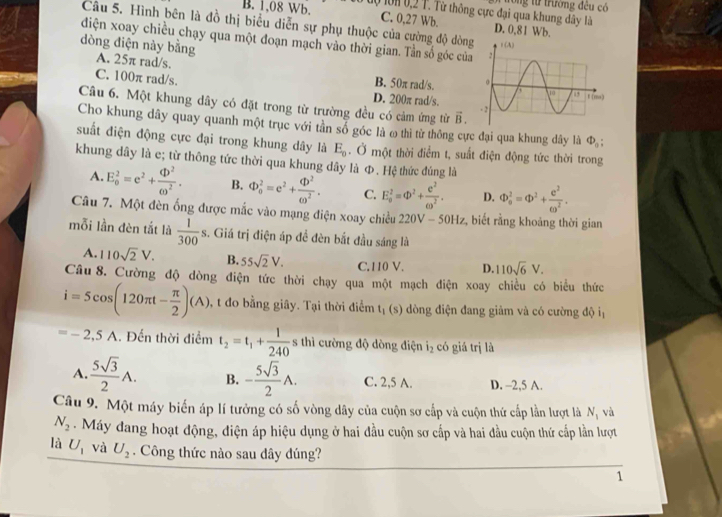 tong từ trường đều có
B. 1,08 Wb. 10 l0K 0,2 T. Từ thông cực đại qua khung dây là D. 0,81 Wb.
C. 0,27 Wb.
Câu 5. Hình bên là đồ thị biểu diễn sự phụ thuộc của cường độ dòng 
diện xoay chiều chạy qua một đoạn mạch vào thời gian. Tần số góc của
dòng điện này bằng A. 25π rad/s.
B. 50π rad/s.
C. 100π rad/s.
D. 200π rad/s.
Câu 6. Một khung dây có đặt trong từ trường đều có cảm ứng từ vector B.
Cho khung dây quay quanh một trục với tần sổ góc là ω thì từ thông cực đại qua khung dây là Phi _o:
suất điện động cực đại trong khung dây là E_0. Ở một thời điểm t, suất điện động tức thời trong
khung dây là e; từ thông tức thời qua khung dây là Φ. Hệ thức đúng là
A. E_0^(2=e^2)+ qb^2/omega^2 . B. Phi _0^(2=e^2)+frac qb^2(omega)^2. C. E_0^(2=Phi ^2)+ c^2/omega^2 . D. Phi _0^(2=Phi ^2)+ C^2/omega^2 .
Câu 7. Một đèn ống được mắc vào mạng điện xoay chiều 220V-50Hz :, biết rằng khoảng thời gian
mỗi lần đèn tắt là  1/300 s. Giá trị điện áp để đèn bắt đầu sáng là
A. 110sqrt(2)V. B. 55sqrt(2)V. C.110 V. D. 110sqrt(6)V.
Câu 8. Cường độ dòng điện tức thời chạy qua một mạch điện xoay chiều có biểu thức
i=5cos (120π t- π /2 )(A) , t đo bằng giây. Tại thời điểm t_1 (s) dòng điện đang giảm và có cường độ iị
=-2,5A. Đến thời điểm t_2=t_1+ 1/240  s thì cường độ dòng điện i_2 có giá trị là
A.  5sqrt(3)/2 A. B. - 5sqrt(3)/2 A. C. 2,5 A. D. -2,5 A.
Câu 9. Một máy biến áp lí tưởng có số vòng dây của cuộn sơ cấp và cuộn thứ cấp lần lượt là N_1 và
N_2.  Máy dang hoạt động, điện áp hiệu dụng ở hai đầu cuộn sơ cấp và hai đầu cuộn thứ cấp lần lượt
là U_1 và U_2. Công thức nào sau dây dúng?
1