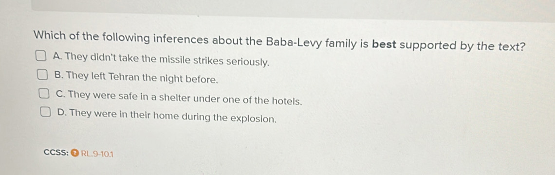 Which of the following inferences about the Baba-Levy family is best supported by the text?
A. They didn't take the missile strikes seriously.
B. They left Tehran the night before.
C. They were safe in a shelter under one of the hotels.
D. They were in their home during the explosion.
CCSS: O RL.9-10.1