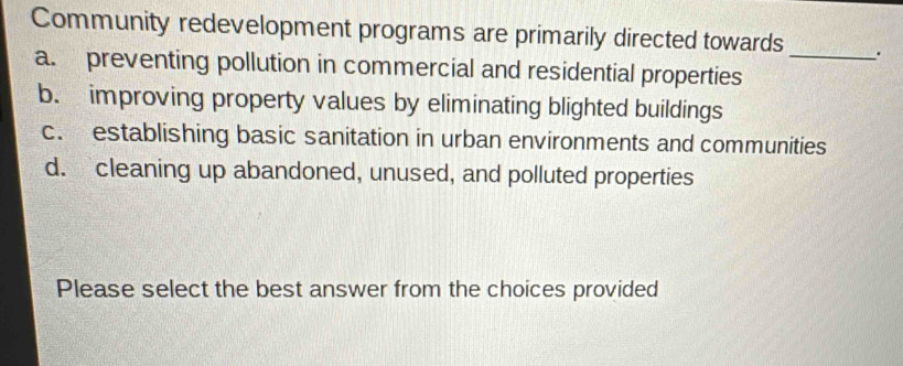 Community redevelopment programs are primarily directed towards _.
a. preventing pollution in commercial and residential properties
b. improving property values by eliminating blighted buildings
c. establishing basic sanitation in urban environments and communities
d. cleaning up abandoned, unused, and polluted properties
Please select the best answer from the choices provided