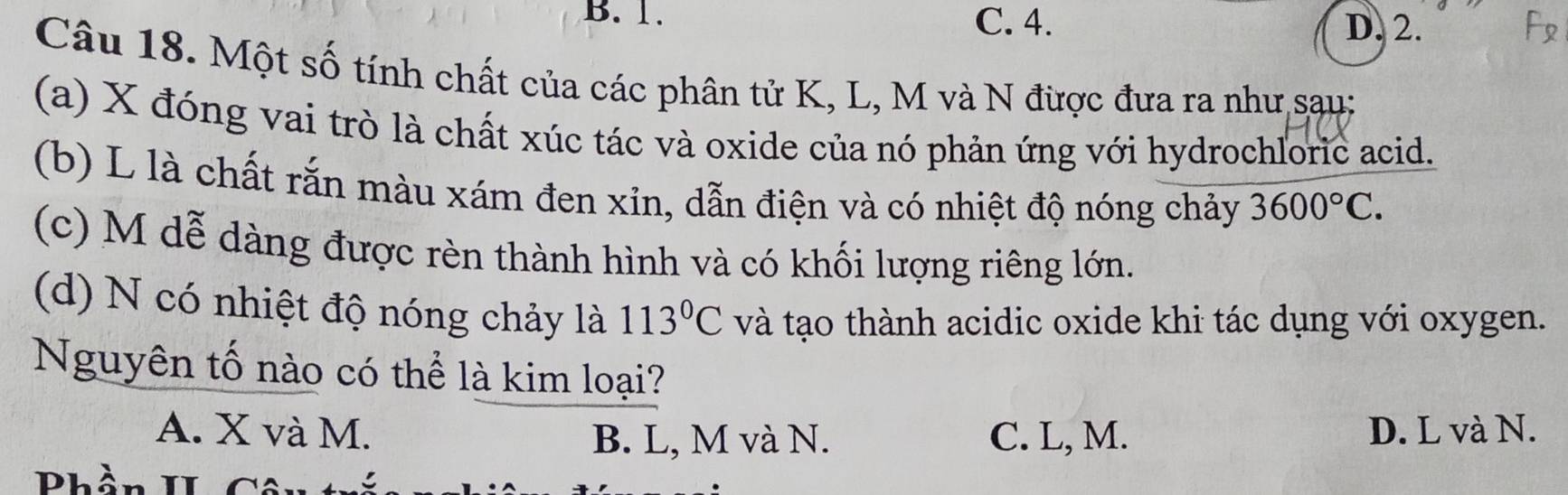 B. 1. C. 4. D. 2.
Câu 18. Một số tính chất của các phân tử K, L, M và N được đưa ra như sau:
(a) X đóng vai trò là chất xúc tác và oxide của nó phản ứng với hydrochloric acid.
(b) L là chất rắn màu xám đen xỉn, dẫn điện và có nhiệt độ nóng chảy 3600°C.
(c) M dễ dàng được rèn thành hình và có khối lượng riêng lớn.
(d) N có nhiệt độ nóng chảy là 113°C và tạo thành acidic oxide khi tác dụng với oxygen.
Nguyên tố nào có thể là kim loại?
A. X và M. C. L, M. D. L và N.
B. L, M và N.
Phần TT