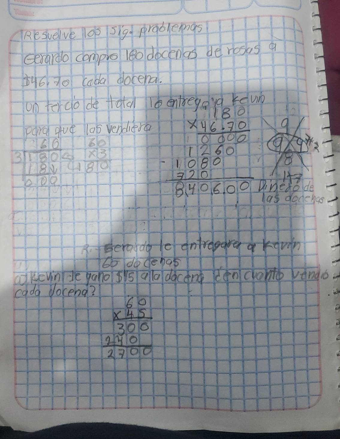 Resuelve lop sigg prablemgs 
Gerardo complo leo docenas de rosas a 
b46 70 coda docena. 
on tercio de tatal 
para gve las vendiera 
9
beginarrayr 60 3encloselongdiv 1800 1800 hline 000endarray beginarrayr 60 * 3 hline 180endarray
beginarrayr 1.000 * 1.2000 hline 12.00 -11.5000.0* 10^(-11)endarray 9. gre 
8 
1 
Dinedode 
las dadehas 
B. Beroddo le ontroggre a kgvin 
to do denas 
akevin de yano gis qla dàcang denclono rando 
cada docend?
beginarrayr 80 * 75 hline 300 250 hline 27000endarray