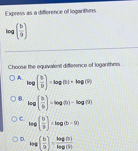 Express as a difference of logarithms.
log ( b/9 )
Choose the equivalent difference of logarithms.
A. log ( b/9 )=log (b)+log (9)
B. log ( b/9 )=log (b)-log (9)
C. log ( b/9 )=log (b-9)
D. log ( b/9 )= log (b)/log (9) 