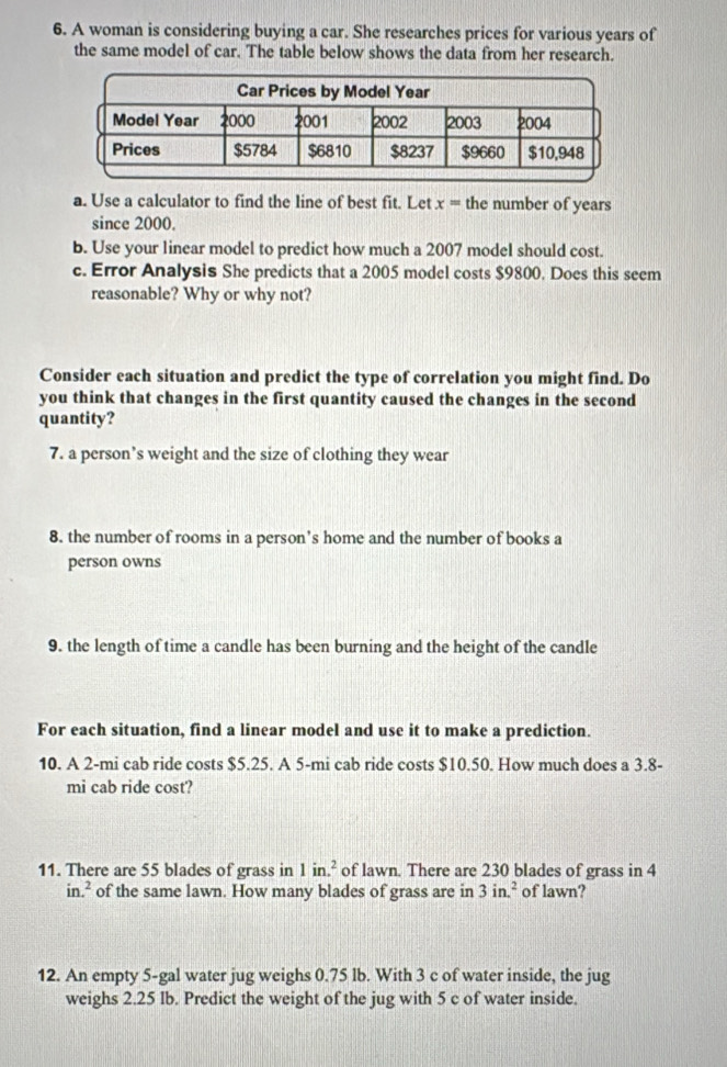 A woman is considering buying a car. She researches prices for various years of 
the same model of car. The table below shows the data from her research. 
a. Use a calculator to find the line of best fit. Let x= the number of years
since 2000. 
b. Use your linear model to predict how much a 2007 model should cost. 
c. Error Analysis She predicts that a 2005 model costs $9800. Does this seem 
reasonable? Why or why not? 
Consider each situation and predict the type of correlation you might find. Do 
you think that changes in the first quantity caused the changes in the second 
quantity? 
7. a person’s weight and the size of clothing they wear 
8. the number of rooms in a person’s home and the number of books a 
person owns 
9. the length of time a candle has been burning and the height of the candle 
For each situation, find a linear model and use it to make a prediction. 
10. A 2-mi cab ride costs $5.25. A 5-mi cab ride costs $10.50. How much does a 3.8-
mi cab ride cost? 
11. There are 55 blades of grass in 1in.^2 of lawn. There are 230 blades of grass in 4
in.^2 of the same lawn. How many blades of grass are in 3in.^2 of lawn? 
12. An empty 5-gal water jug weighs 0.75 lb. With 3 c of water inside, the jug 
weighs 2.25 Ib. Predict the weight of the jug with 5 c of water inside.