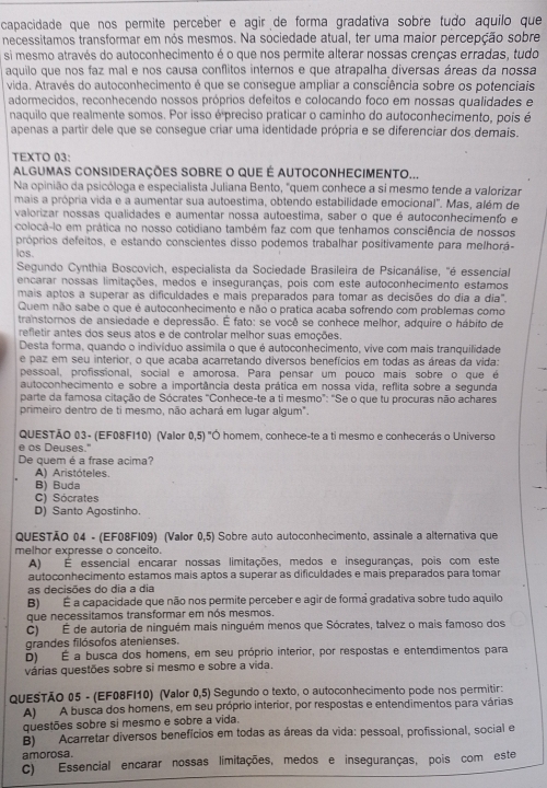 capacidade que nos permite perceber e agir de forma gradativa sobre tudo aquilo que
necessitamos transformar em nós mesmos. Na sociedade atual, ter uma maior percepção sobre
si mesmo através do autoconhecimento é o que nos permite alterar nossas crenças erradas, tudo
aquilo que nos faz mal e nos causa conflitos internos e que atrapalha diversas áreas da nossa
vida. Através do autoconhecimento é que se consegue ampliar a consciência sobre os potenciais
adormecidos, reconhecendo nossos próprios defeitos e colocando foco em nossas qualidades e
naquilo que realmente somos. Por isso é preciso praticar o caminho do autoconhecimento, pois é
apenas a partir dele que se consegue criar uma identidade própria e se diferenciar dos demais.
TEXTO 03:
ALGUMAS CONSIDERAÇÕES SOBRE O QUE É AUTOCONHECIMENTO...
Na opinião da psicóloga e especialista Juliana Bento, "quem conhece a si mesmo tende a valorizar
mais a própria vida e a aumentar sua autoestima, obtendo estabilidade emocional". Mas, além de
valorizar nossas qualidades e aumentar nossa autoestima, saber o que é autoconhecimento e
colocá-lo em prática no nosso cotidiano também faz com que tenhamos consciência de nossos
próprios defeitos, e estando conscientes disso podemos trabalhar positivamente para melhorá-
los.
Segundo Cynthia Boscovich, especialista da Sociedade Brasileira de Psicanálise, 'é essencial
encarar nossas limitações, medos e inseguranças, pois com este autoconhecimento estamos
mais aptos a superar as dificuldades e mais preparados para tomar as decisões do dia a dia".
Quem não sabe o que é autoconhecimento e não o pratica acaba sofrendo com problemas como
transtornos de ansiedade e depressão. É fato: se você se conhece melhor, adquire o hábito de
refietir antes dos seus atos e de controlar melhor suas emoções.
Desta forma, quando o indivíduo assimila o que é autoconhecimento, vive com mais tranquilidade
e paz em seu interior, o que acaba acarretando diversos benefícios em todas as áreas da vida:
pessoal, profissional, social e amorosa, Para pensar um pouco mais sobre o que é
autoconhecimento e sobre a importância desta prática em nossa vida, reflita sobre a segunda
parte da famosa citação de Sócrates "Conhece-te a ti mesmo": "Se o que tu procuras não achares
primeiro dentro de ti mesmo, não achará em lugar algum".
QUESTÃO 03- (EF08FI10) (Valor 0,5)^circ  "Ó homem, conhece-te a ti mesmo e conhecerás o Universo
e os Deuses."
De quem é a frase acima?
A) Aristóteles.
B) Buda
C) Sócrates
D) Santo Agostinho.
QUESTÃO 04 - (EF08F109) (Valor 0,5) Sobre auto autoconhecimento, assinale a alternativa que
melhor expresse o conceito.
A) É essencial encarar nossas limitações, medos e inseguranças, pois com este
autoconhecimento estamos mais aptos a superar as dificuldades e mais preparados para tomar
as decisões do dia a dia
B) É a capacidade que não nos permite perceber e agir de formã gradativa sobre tudo aquilo
que necessitamos transformar em nós mesmos.
C) É de autoria de ninguém mais ninguém menos que Sócrates, talvez o mais famoso dos
grandes filósofos atenienses.
D) É a busca dos homens, em seu próprio interior, por respostas e entendimentos para
várias questões sobre si mesmo e sobre a vida.
QUESTÃO 05 - (EF08FI10) (Valor 0,5) Segundo o texto, o autoconhecimento pode nos permitir:
A) A busca dos homens, em seu próprio interior, por respostas e entendimentos para várias
questões sobre si mesmo e sobre a vida.
B) Acarretar diversos benefícios em todas as áreas da vida: pessoal, profissional, social e
amorosa.
c) Essencial encarar nossas limitações, medos e inseguranças, pois com este