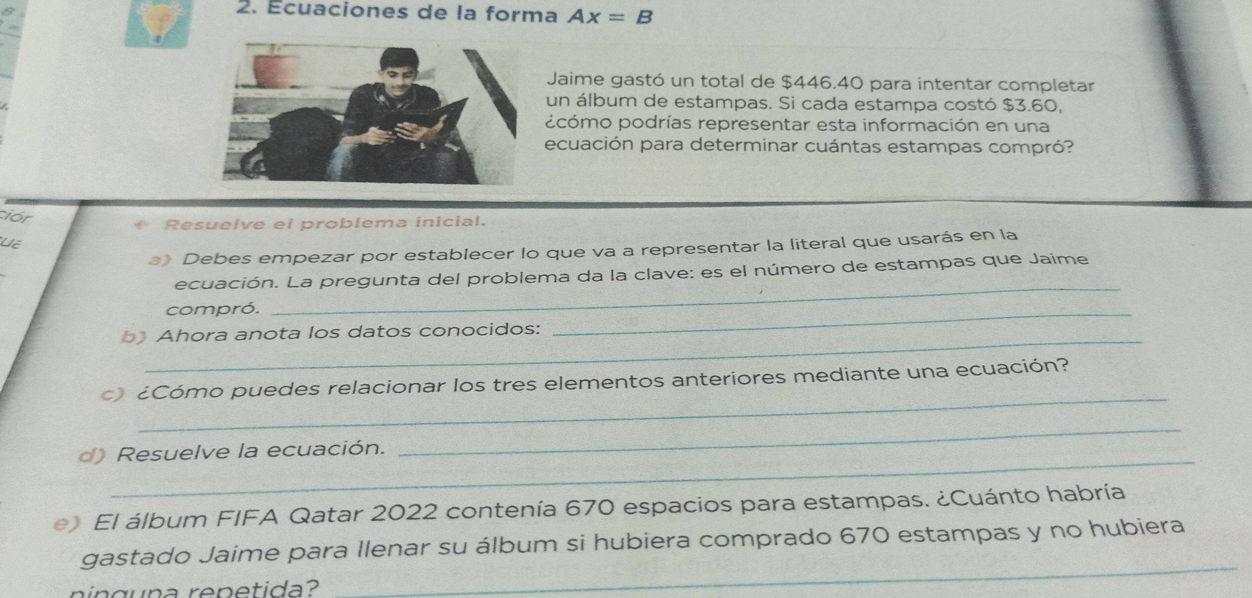 Écuaciones de la forma Ax=B
Jaime gastó un total de $446.40 para intentar completar 
un álbum de estampas. Si cada estampa costó $3.60, 
pcómo podrías representar esta información en una 
ecuación para determinar cuántas estampas compró? 
ciór 
* Resuelve el problema inicial. 
U 
a) Debes empezar por establecer lo que va a representar la literal que usarás en la 
ecuación. La pregunta del problema da la clave: es el número de estampas que Jaime 
compró. 
_ 
Ahora anota los datos conocidos: 
_ 
_ 
c ¿Cómo puedes relacionar los tres elementos anteriores mediante una ecuación? 
_ 
d) Resuelve la ecuación. 
_ 
e El álbum FIFA Qatar 2022 contenía 670 espacios para estampas. ¿Cuánto habría 
_ 
gastado Jaime para llenar su álbum si hubiera comprado 670 estampas y no hubiera 
n in guna renetida?