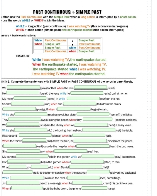 Past Continuous + Simple Past
often use the Past Continuous with the Simple Past when a long action is interrupted by a short action.
use the words WHILE or WHEN to join the ideas.
WHILE + long action (past continuous): I was watching TV (this action was in progress)
WHEN + short action (simple past): the earthquake started (this action interrupted)
re are 4 basic combinations:
EXAMPLES
While I was watching TV, the earthquake started.
When the earthquake started, I was watching TV.
The earthquake started while I was watching TV.
I was watching TV when the earthquake started.
VITY 1. Complete the sentences with SIMPLE PAST or PAST CONTINUOUS of the verbs in parenthesis.
We □ (play) football when the rain □ ,□ ) _(start).
He □ (break) the vase while he (-3,4) _ (play) ball at home.
My mom □ (come) in while I (-3,4) _ (surf) on the net.
Sandra □ (run) when she (-3,4) (fall) down the stairs.
□  □ (play) golf when it _  (begin) to rain.
While she □ (read) a novel, her sister _(turn off) the lights.
They □ (walk) along the beach when they __(see) the accident.
We □ (study) in the library when we (hear) a scary voice.
While she (-3,4) (do) the ironing, her husband _(set) the table.
Ricardo and I □ _ (dance) when he (fall).
When the thieve (-3,4) _ (fall) down the tree, he (hide) from the police.
_  (wait) outside the hospital when I ( (hear) the bad news.
She overline  (cry) when (see) her.
My parents □ _  (sit) in the garden while we _(play) badminton.
Bob □ (-3,4) (lie) in the garden when it _(start) to rain
What □ you (-3,4) (do) when Daniel _(fall)?
_  _ . (talk) to costumer service when the postman _ □ (deliver) my package!
While _  (swim) in the river, (see) some frogs.
Jim [CH_3CH_2O]+CH_3CH_2O] (send) a message when he (crash) his car into a tree.
When I _  (put) the baby down, the phone __(rang).