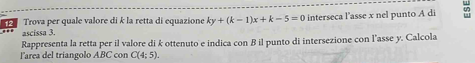 Trova per quale valore di k la retta di equazione ky+(k-1)x+k-5=0 interseca l’asse x nel punto A di 
ascissa 3. 
Rappresenta la retta per il valore di k ottenuto e indica con B il punto di intersezione con l’asse y. Calcola 
l’area del triangolo ABC con C(4;5).