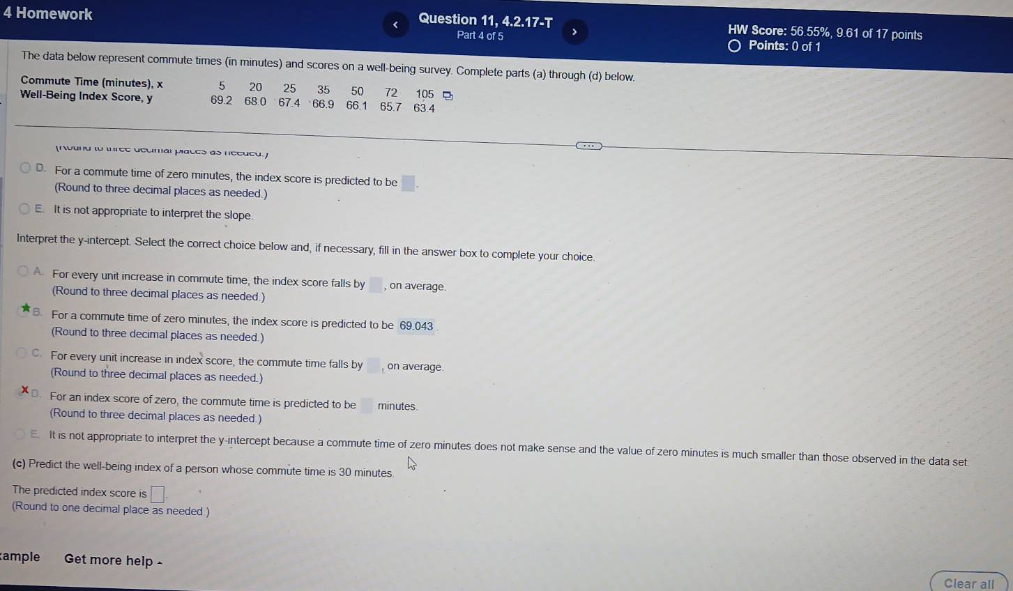 Homework Question 11, 4.2.17-T HW Score: 56.55%, 9.61 of 17 points
a
Part 4 of 5 Points: 0 of 1
The data below represent commute times (in minutes) and scores on a well-being survey. Complete parts (a) through (d) below.
Commute Time (minutes), x 5 20 25 35 50 72
Well-Being Index Score, y 69.2 68.0 67.4 66.9 66.1 65.7 63.4 105
(Kound to three decimal places as needed.]
D. For a commute time of zero minutes, the index score is predicted to be □.
(Round to three decimal places as needed.)
E. It is not appropriate to interpret the slope.
Interpret the y-intercept. Select the correct choice below and, if necessary, fill in the answer box to complete your choice.
A For every unit increase in commute time, the index score falls by , on average
(Round to three decimal places as needed.)
B. For a commute time of zero minutes, the index score is predicted to be 69.043
(Round to three decimal places as needed.)
C. For every unit increase in index score, the commute time falls by on average.
(Round to three decimal places as needed.)
D. For an index score of zero, the commute time is predicted to be minutes.
(Round to three decimal places as needed.)
It is not appropriate to interpret the y-intercept because a commute time of zero minutes does not make sense and the value of zero minutes is much smaller than those observed in the data set
(c) Predict the well-being index of a person whose commute time is 30 minutes.
The predicted index score is □. 
(Round to one decimal place as needed.)
ample Get more help - Clear all