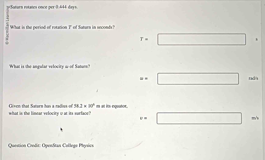 Saturn rotates once per 0.444 days. 
What is the period of rotation T of Saturn in seconds?
T=□ s
What is the angular velocity ω of Saturn?
omega =□ rad/s
Given that Saturn has a radius of 58.2* 10^6m at its equator, 
what is the linear velocity υ at its surface?
v=□ °^ /s
Question Credit: OpenStax College Physics