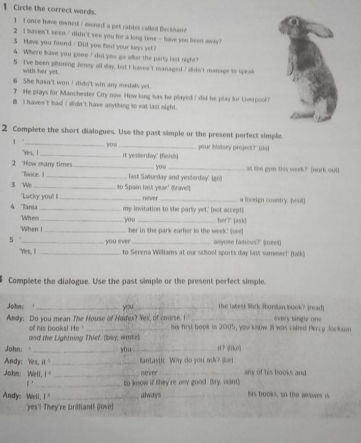 Circle the correct words.
1 I once have owned / owned a pet rabbit called Beckham!
2 I haven't seen / didn't see you for a long time - have you been away?
3 Have you found / Did you find your keys yet?
4 Where have you gone / did you go after the party last night?
5 I've been phoning Jenny all day, but I haven't managed / didn't manage to speak
with her yet.
6 She hasn't won / didn't win any medals yet.
7 He plays for Manchester City now. How long has he played / did he play for Liverpool?
8 I haven't had / didn't have anything to eat last night.
2 Complete the short dialogues. Use the past simple or the present perfect simple.
you
1 “_ _your history project?' (do)
'Yes, I _it yesterday.' (finish)
2 ‘How many times _you _at the gym this week?' (work out)
"Twice. I_ last Saturday and yesterday.' (go)
3 ‘We _to Spain last year' (travel)
'Lucky you! I _never_ a foreign country. (visit)
4 Tania _my invitation to the party yet.' (not accept)
"When _you _her?' (ask)
‘When I _her in the park earlier in the week.' (see)
5 __anyone famous?' (meet)
you ever
'Yes, I _to Serena Williams at our school sports day last summer!' (talk)
Complete the dialogue. Use the past simple or the present perfect simple.
John:  , _you _the latest Rick Riordan book? (read)
Andy: Do you mean The House of Hodes? Yes, of course. I _every single one
of his books! He _his first book in 2005, you know JI was called Percy Jockson
and the Lightning Thief. (buy, wrote)
John: _you _it? (lìke)
Andy: Yes, it _fantastic. Why do you ask? (be)
John: Well. 1° _never_ any of his books and
1' _to know if they're any good (try, want)
Andy: Well, 1° _always _his books, so the answer is
'yes'! They're brilliant! (love)