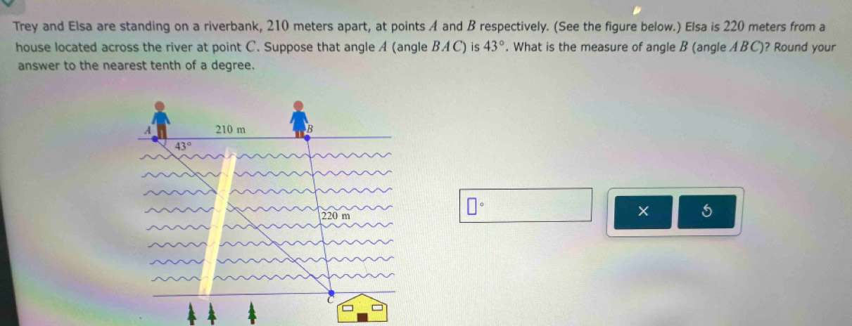 Trey and Elsa are standing on a riverbank, 210 meters apart, at points A and B respectively. (See the figure below.) Elsa is 220 meters from a
house located across the river at point C. Suppose that angle A (angle BAC) is 43°. What is the measure of angle B (angle ABC)? Round your
answer to the nearest tenth of a degree.
□°
×