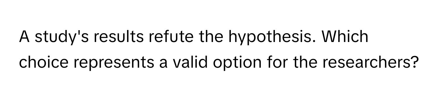 A study's results refute the hypothesis. Which choice represents a valid option for the researchers?