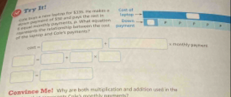 Try It! 
cole tigo a nere lsptop for $33%. He makes a Cou of 
down pasment of $50 and pays the nast in laptop 
s eqeal monshly payment, p. Vilhat aquation Dow r 
reeelents the relationshig bartween the cord . paymen't 
of the Lagkop and Colle's poyrtents? F ρ B * .
cout=□ +□ x monthly paymens.
□ =□ +□ * □
□ =□
Convince Me! Why are both multiplication and addition used in the