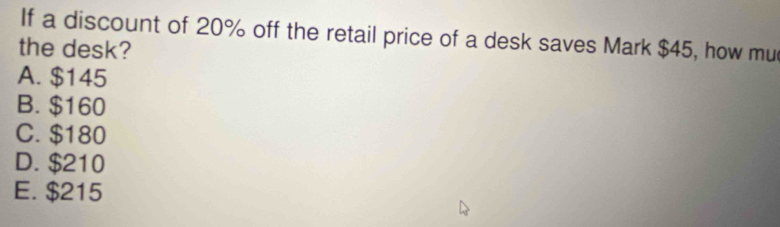 If a discount of 20% off the retail price of a desk saves Mark $45, how mu
the desk?
A. $145
B. $160
C. $180
D. $210
E. $215