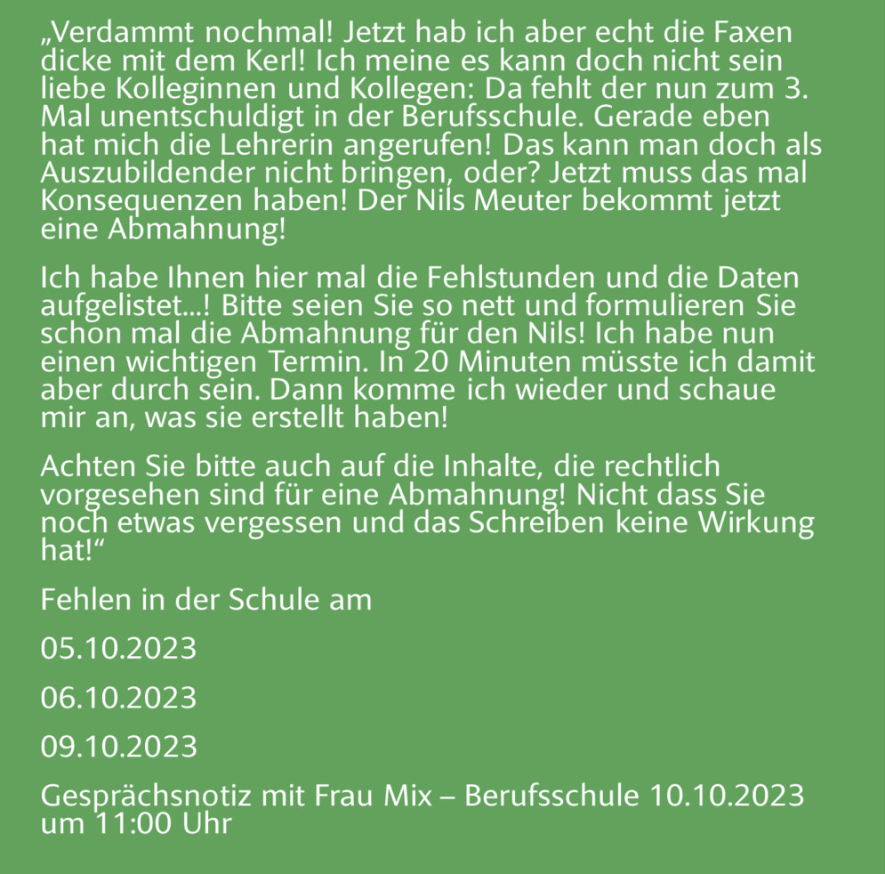 Verdammt nochmal! Jetzt hab ich aber echt die Faxen 
dicke mit dem Kerl! Ich meine es kann doch nicht sein 
liebe Kolleginnen und Kollegen: Da fehlt der nun zum 3. 
Mal unentschuldigt in der Berufsschule. Gerade eben 
hat mich die Lehrerin angerufen! Das kann man doch als 
Auszubildender nicht bringen, oder? Jetzt muss das mal 
Konsequenzen haben! Der Nils Meuter bekommt jetzt 
eine Abmahnung! 
Ich habe Ihnen hier mal die Fehlstunden und die Daten 
aufgelistet...! Bitte seien Sie so nett und formulieren Sie 
schon mal die Abmahnung für den Nils! Ich habe nun 
einen wichtigen Termin. In 20 Minuten müsste ich damit 
aber durch sein. Dann komme ich wieder und schaue 
mir an, was sie erstellt haben! 
Achten Sie bitte auch auf die Inhalte, die rechtlich 
vorgesehen sind für eine Abmahnung! Nicht dass Sie 
noch etwas vergessen und das Schreiben keine Wirkung 
hat!“ 
Fehlen in der Schule am 
05. 10.2023
06. 10.2023
09. 10.2023
Gesprächsnotiz mit Frau Mix - Berufsschule 10.10.2023
um 11:00 Uhr