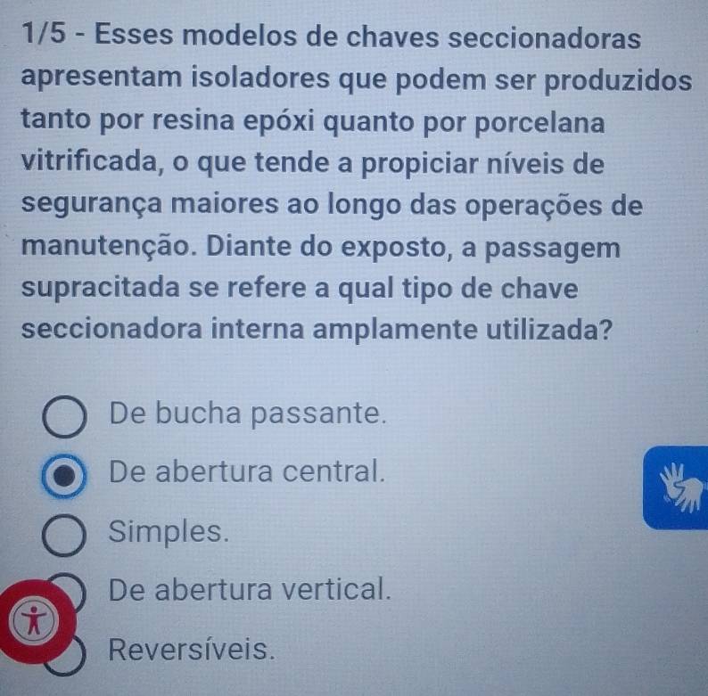 1/5 - Esses modelos de chaves seccionadoras
apresentam isoladores que podem ser produzidos
tanto por resina epóxi quanto por porcelana
vitrificada, o que tende a propiciar níveis de
segurança maiores ao longo das operações de
manutenção. Diante do exposto, a passagem
supracitada se refere a qual tipo de chave
seccionadora interna amplamente utilizada?
De bucha passante.
De abertura central.
Simples.
De abertura vertical.
Reversíveis.