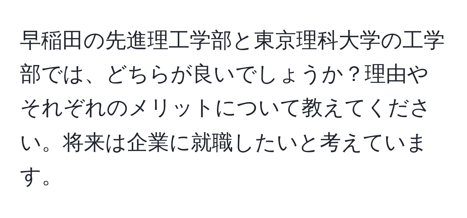 早稲田の先進理工学部と東京理科大学の工学部では、どちらが良いでしょうか？理由やそれぞれのメリットについて教えてください。将来は企業に就職したいと考えています。