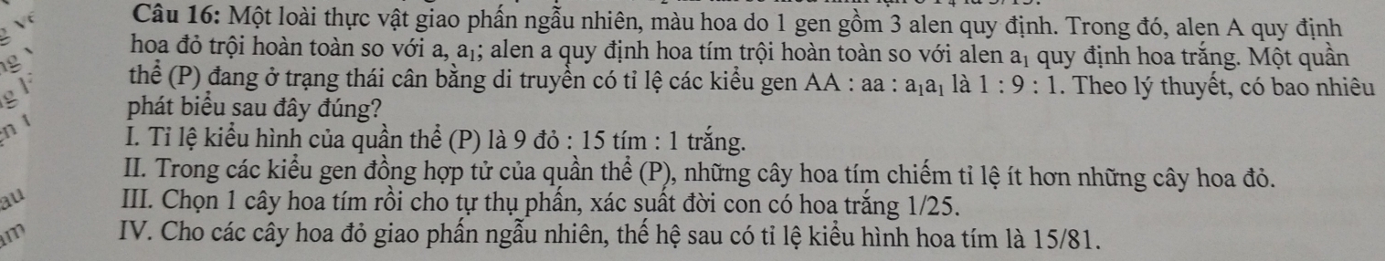 Một loài thực vật giao phấn ngẫu nhiên, màu hoa do 1 gen gồm 3 alen quy định. Trong đó, alen A quy định 
hoa đỏ trội hoàn toàn so với a, a_1; alen a quy định hoa tím trội hoàn toàn so với alen a_1 quy định hoa trắng. Một quần 
F thể (P) đang ở trạng thái cân bằng di truyền có tỉ lệ các kiểu gen AA : aa : a_1a_1 là 1:9:1. Theo lý thuyết, có bao nhiêu 
a 
phát biểu sau đây đúng? 
n t 
I. Tỉ lệ kiểu hình của quần thể (P) là 9 đỏ : 15 tím : 1 trắng. 
II. Trong các kiểu gen đồng hợp tử của quần thể (P), những cây hoa tím chiếm tỉ lệ ít hơn những cây hoa đỏ. 
au III. Chọn 1 cây hoa tím rồi cho tự thụ phần, xác suất đời con có hoa trắng 1/25. 
m IV. Cho các cây hoa đỏ giao phấn ngẫu nhiên, thế hệ sau có tỉ lệ kiểu hình hoa tím là 15/81.