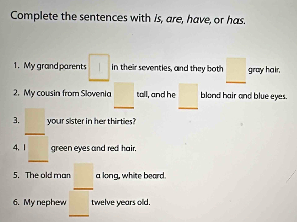 Complete the sentences with is, are, have, or has. 
1. My grandparents □  in their seventies, and they both _ □  gray hair. 
2. My cousin from Slovenia _ □  tall, and he _ □  blond hair and blue eyes. 
3. _ □  your sister in her thirties? 
4. I _ □  green eyes and red hair. 
5. The old man _ □  a long, white beard. 
6. My nephew _  twelve years old.