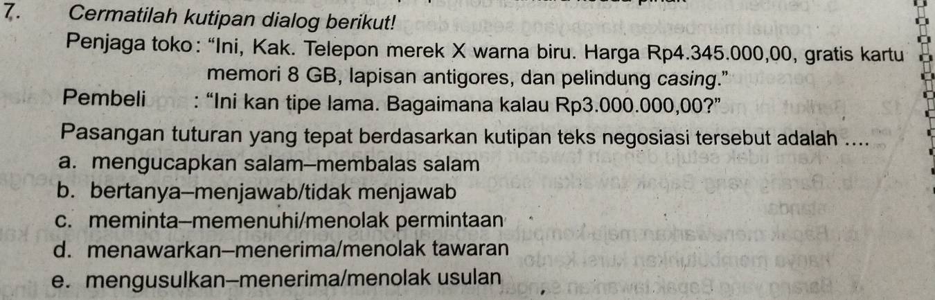 Cermatilah kutipan dialog berikut!
Penjaga toko: “Ini, Kak. Telepon merek X warna biru. Harga Rp4.345.000,00, gratis kartu
memori 8 GB, lapisan antigores, dan pelindung casing."
Pembeli : “Ini kan tipe lama. Bagaimana kalau Rp3.000.000,00?”
Pasangan tuturan yang tepat berdasarkan kutipan teks negosiasi tersebut adalah ....
a. mengucapkan salam--membalas salam
b. bertanya-menjawab/tidak menjawab
c. meminta-memenuhi/menolak permintaan
d. menawarkan-menerima/menolak tawaran
e. mengusulkan-menerima/menolak usulan