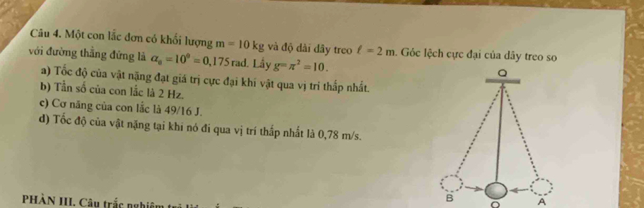 Một con lắc đơn có khối lượng m=10kg và độ dài dây treo ell =2m. Góc lệch cực đại của dây treo so 
với đường thẳng đứng là alpha _0=10^9=0,175 rad. Lầy g=π^2=10. 
a) Tốc độ của vật nặng đạt giá trị cực đại khí vật qua vị tri thấp nhất. 
b) Tần số của con lắc là 2 Hz. 
c) Cơ năng của con lắc là 49/16 J. 
d) Tốc độ của vật nặng tại khi nó đi qua vị trí thấp nhất là 0,78 m/s. 
PHÀN III. Câu trắc nghiên