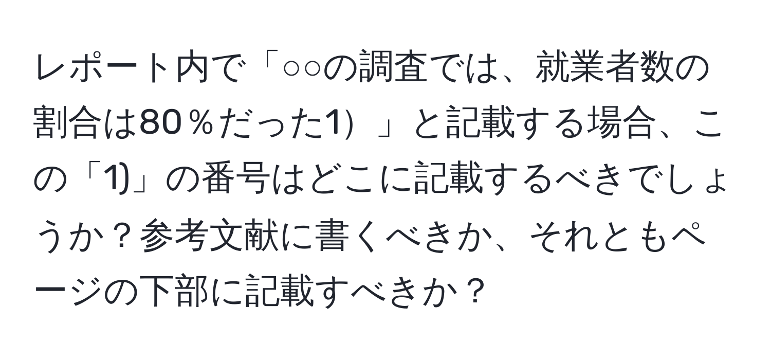 レポート内で「○○の調査では、就業者数の割合は80％だった1」と記載する場合、この「1)」の番号はどこに記載するべきでしょうか？参考文献に書くべきか、それともページの下部に記載すべきか？