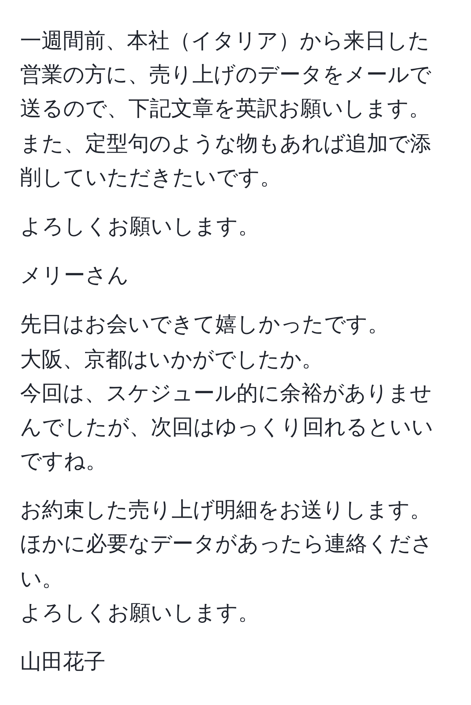 一週間前、本社イタリアから来日した営業の方に、売り上げのデータをメールで送るので、下記文章を英訳お願いします。また、定型句のような物もあれば追加で添削していただきたいです。

よろしくお願いします。

メリーさん

先日はお会いできて嬉しかったです。
大阪、京都はいかがでしたか。
今回は、スケジュール的に余裕がありませんでしたが、次回はゆっくり回れるといいですね。

お約束した売り上げ明細をお送りします。
ほかに必要なデータがあったら連絡ください。
よろしくお願いします。

山田花子