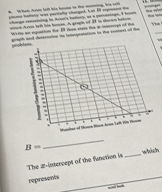 A When Arun left his house in the morning, his cell 
phone battery was partially charged. Let B represent the younger 
charge remaining in Arun's battery, as a percentage, I hours the relat 
since Arun left his house. A graph of B is shown below the tot 
Write an equation for B then state the æ -intercept of the The 
graph and determine its interpretation in the contest of the 
prob
B=
_ 
The x-intercept of the function is _which 
represents 
word bank