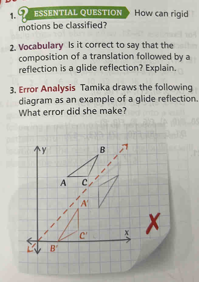 ESSENTIAL QUESTION How can rigid 
motions be classified? 
2. Vocabulary Is it correct to say that the 
composition of a translation followed by a 
reflection is a glide reflection? Explain. 
3. Error Analysis Tamika draws the following 
diagram as an example of a glide reflection. 
What error did she make?
y
B
A C
A'
C'
x
B'