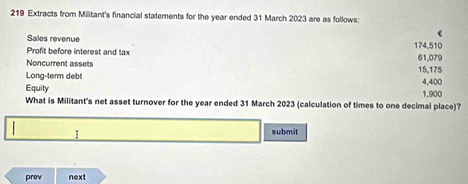 219 Extracts from Militant's financial statements for the year ended 31 March 2023 are as follows:
e
Sales revenue
174,510
Profit before interest and tax
61,079
Noncurrent assets
15,175
Long-term debt
4,400
Equity
1,900
What is Militant's net asset turnover for the year ended 31 March 2023 (calculation of times to one decimal place)?
I
submit
prev next