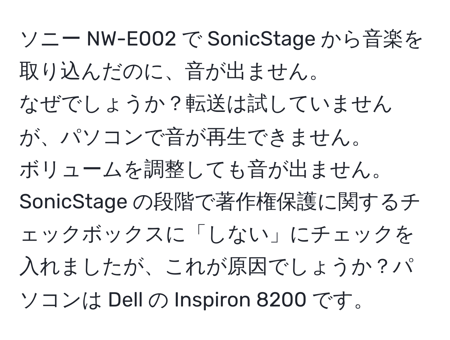 ソニー NW-E002 で SonicStage から音楽を取り込んだのに、音が出ません。  
なぜでしょうか？転送は試していませんが、パソコンで音が再生できません。  
ボリュームを調整しても音が出ません。  
SonicStage の段階で著作権保護に関するチェックボックスに「しない」にチェックを入れましたが、これが原因でしょうか？パソコンは Dell の Inspiron 8200 です。