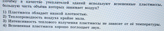 Почему в качестве утеплнтелей зданий нспользуют вспененные пластмассы,
болышую часть объёма которых занимает воздух?
1) Пластмасса обладает низкой πлотностью.
2) Теплопроводность воздуха крайне мала.
3) Интенсивность теплового излучения πластмассы не зависит от её температуры.
4) Вспененная пластмасса хорошо поглошает звук.