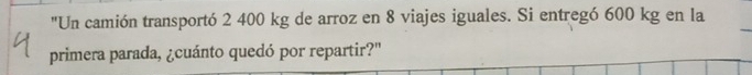 "Un camión transportó 2 400 kg de arroz en 8 viajes iguales. Si entregó 600 kg en la 
_ 
primera parada, ¿cuánto quedó por repartir?'