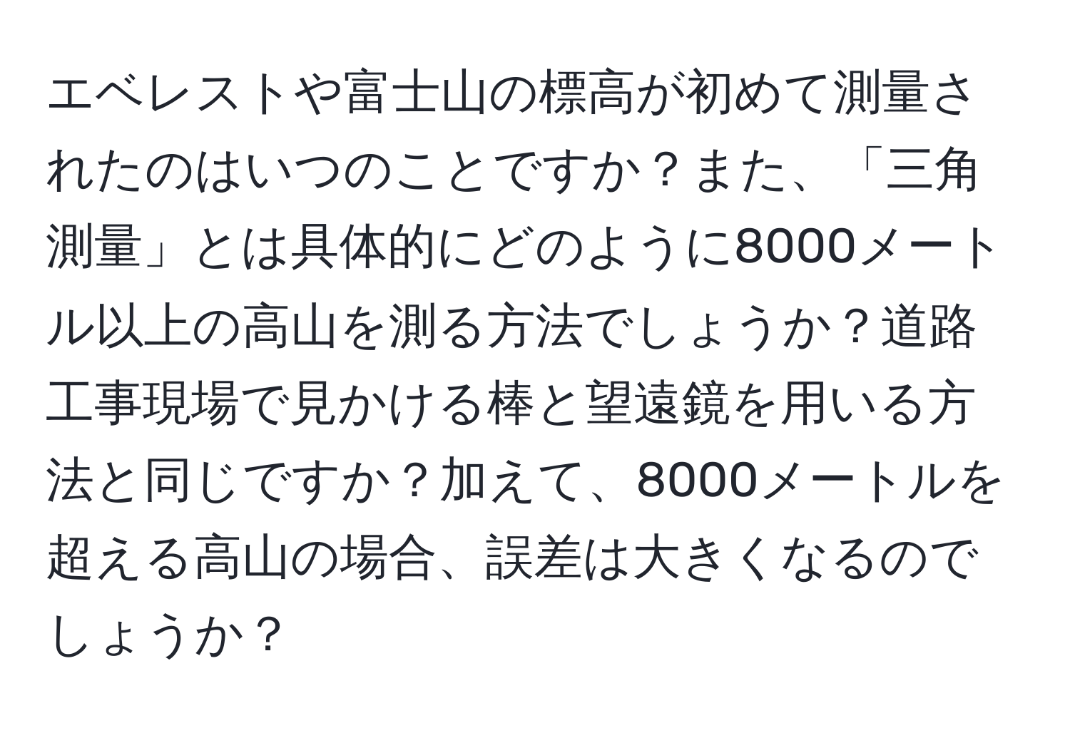 エベレストや富士山の標高が初めて測量されたのはいつのことですか？また、「三角測量」とは具体的にどのように8000メートル以上の高山を測る方法でしょうか？道路工事現場で見かける棒と望遠鏡を用いる方法と同じですか？加えて、8000メートルを超える高山の場合、誤差は大きくなるのでしょうか？